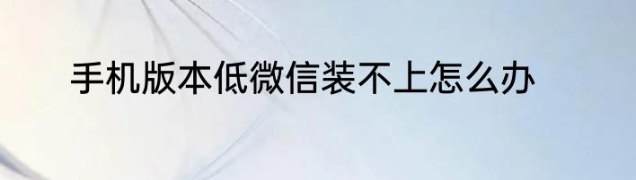 手机版本低微信装不上怎么办
