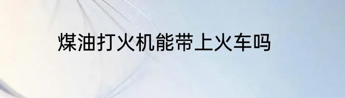 煤油打火机能带上火车吗