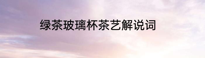 绿茶玻璃杯茶艺解说词