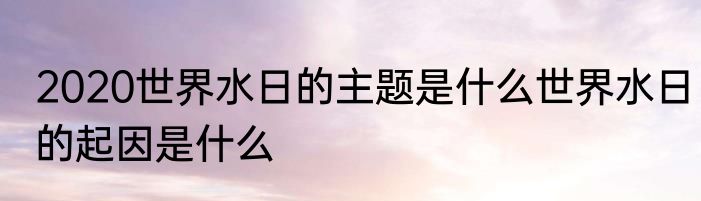 2020世界水日的主题是什么世界水日的起因是什么