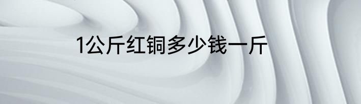 1公斤红铜多少钱一斤