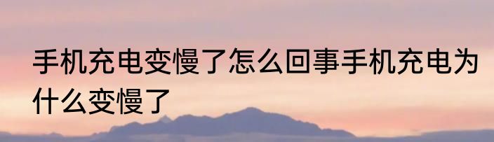 手机充电变慢了怎么回事手机充电为什么变慢了