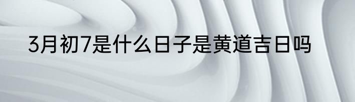 3月初7是什么日子是黄道吉日吗