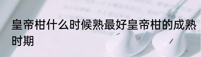 皇帝柑什么时候熟最好皇帝柑的成熟时期