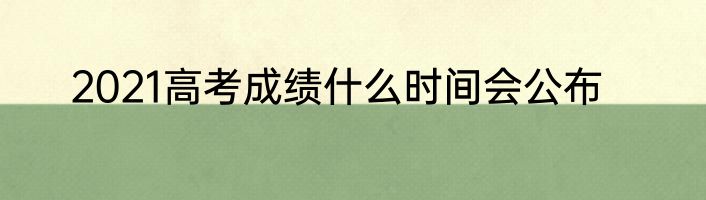 2021高考成绩什么时间会公布
