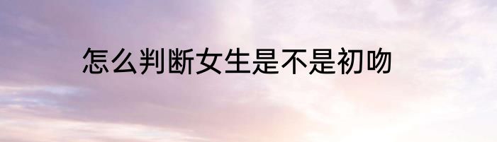 怎么判断女生是不是初吻