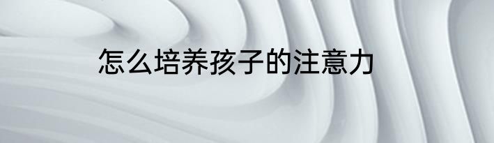 怎么培养孩子的注意力