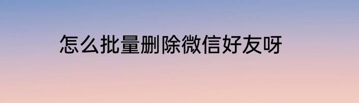 怎么批量删除微信好友呀
