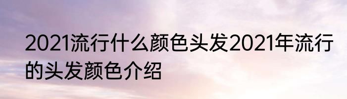 2021流行什么颜色头发2021年流行的头发颜色介绍