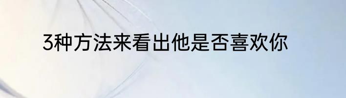 3种方法来看出他是否喜欢你