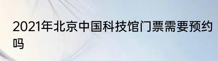 2021年北京中国科技馆门票需要预约吗