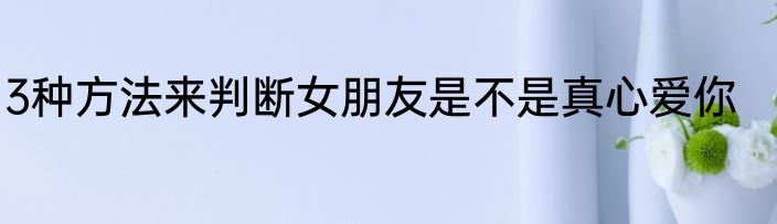 3种方法来判断女朋友是不是真心爱你