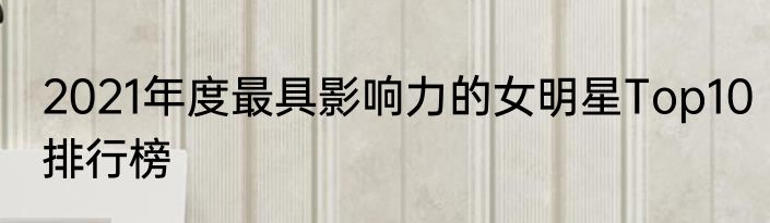 2021年度最具影响力的女明星Top10排行榜