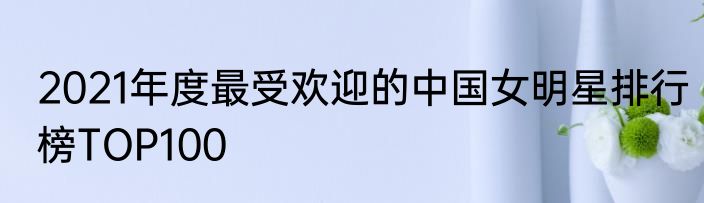 2021年度最受欢迎的中国女明星排行榜TOP100