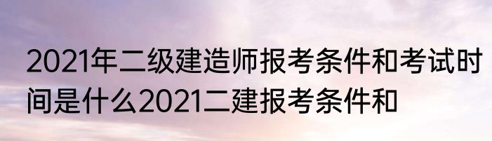 2021年二级建造师报考条件和考试时间是什么2021二建报考条件和