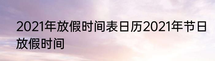 2021年放假时间表日历2021年节日放假时间