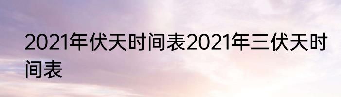 2021年伏天时间表2021年三伏天时间表