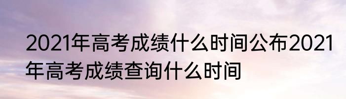 2021年高考成绩什么时间公布2021年高考成绩查询什么时间