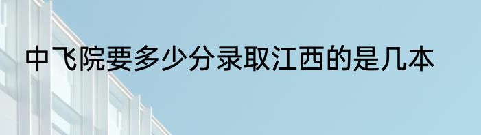 中飞院要多少分录取江西的是几本