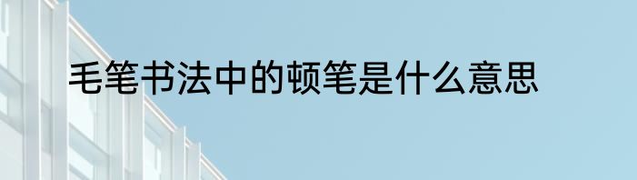 毛笔书法中的顿笔是什么意思