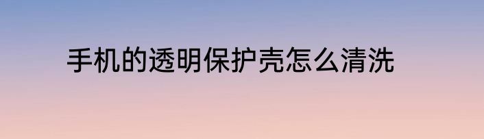 手机的透明保护壳怎么清洗