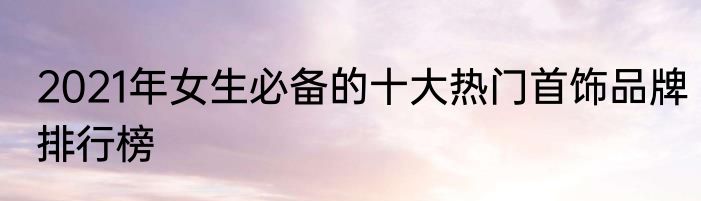 2021年女生必备的十大热门首饰品牌排行榜