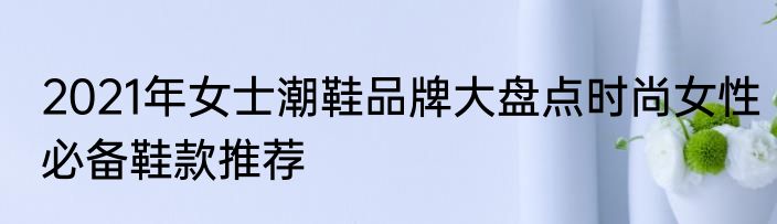 2021年女士潮鞋品牌大盘点时尚女性必备鞋款推荐