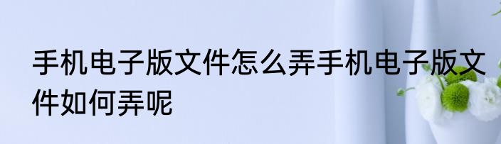 手机电子版文件怎么弄手机电子版文件如何弄呢