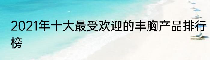 2021年十大最受欢迎的丰胸产品排行榜
