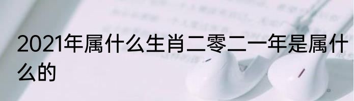 2021年属什么生肖二零二一年是属什么的