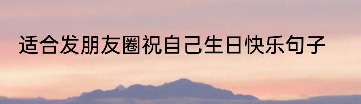 适合发朋友圈祝自己生日快乐句子