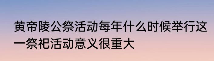 黄帝陵公祭活动每年什么时候举行这一祭祀活动意义很重大