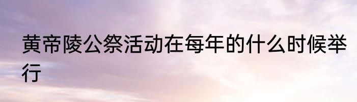 黄帝陵公祭活动在每年的什么时候举行