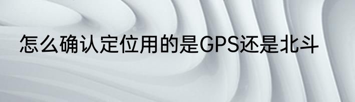 怎么确认定位用的是GPS还是北斗