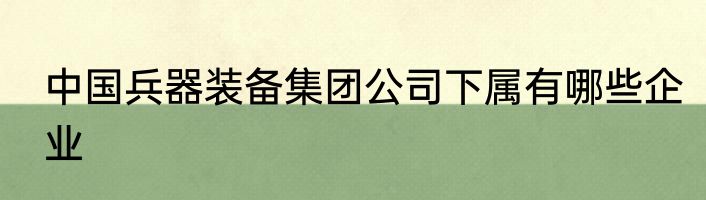 中国兵器装备集团公司下属有哪些企业
