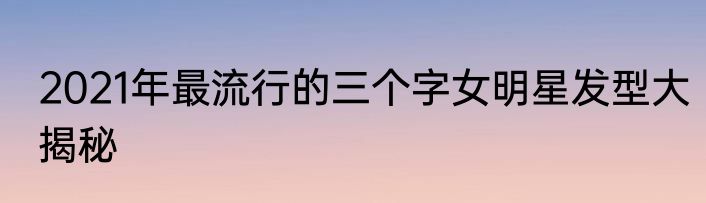 2021年最流行的三个字女明星发型大揭秘