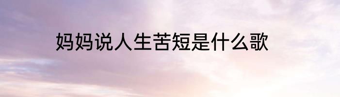 妈妈说人生苦短是什么歌