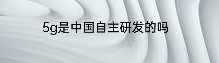 5g是中国自主研发的吗