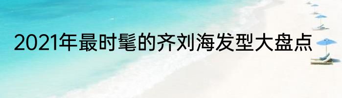 2021年最时髦的齐刘海发型大盘点