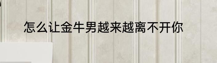 怎么让金牛男越来越离不开你