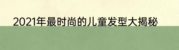 2021年最时尚的儿童发型大揭秘