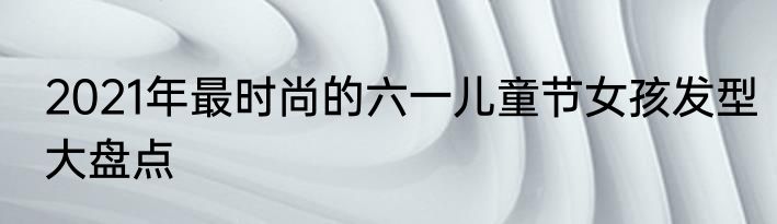 2021年最时尚的六一儿童节女孩发型大盘点