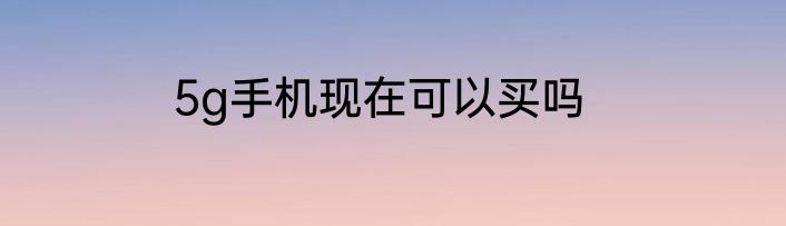 5g手机现在可以买吗