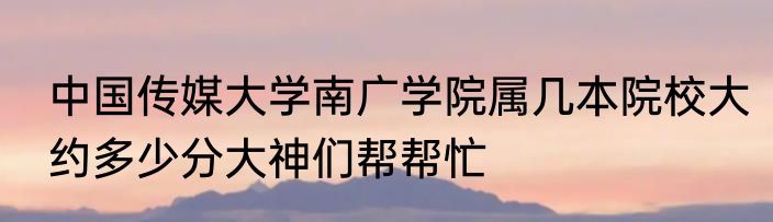 中国传媒大学南广学院属几本院校大约多少分大神们帮帮忙