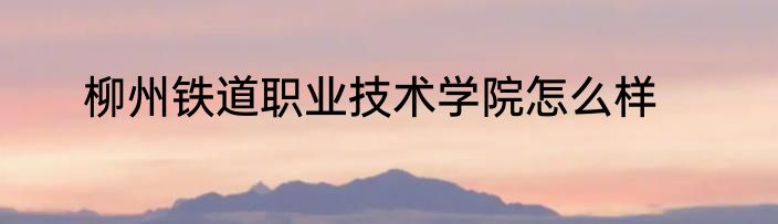 柳州铁道职业技术学院怎么样