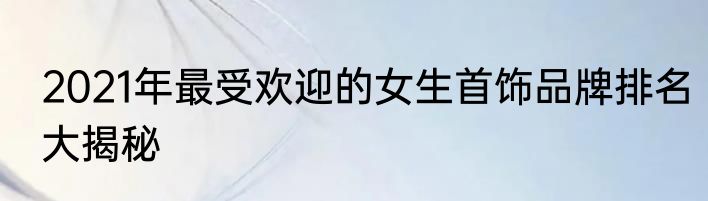 2021年最受欢迎的女生首饰品牌排名大揭秘
