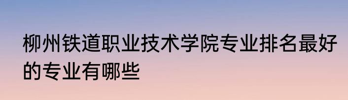 柳州铁道职业技术学院专业排名最好的专业有哪些
