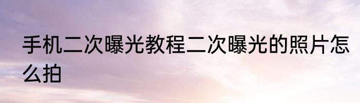 手机二次曝光教程二次曝光的照片怎么拍