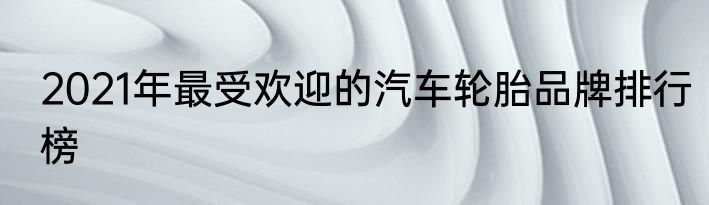 2021年最受欢迎的汽车轮胎品牌排行榜