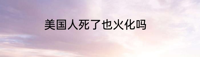 美国人死了也火化吗